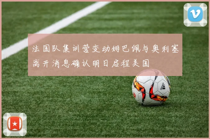 法国队集训营变动姆巴佩与奥利塞离开消息确认明日启程美国