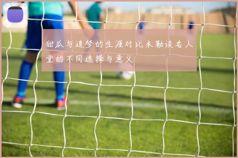 甜瓜与追梦的生涯对比米勒谈名人堂的不同选择与意义