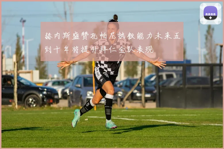 赫内斯盛赞孔帕尼执教能力未来五到十年将提升拜仁全队表现