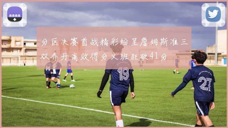 分区决赛首战精彩纷呈詹姆斯准三双乔丹高效得分文班狂砍41分