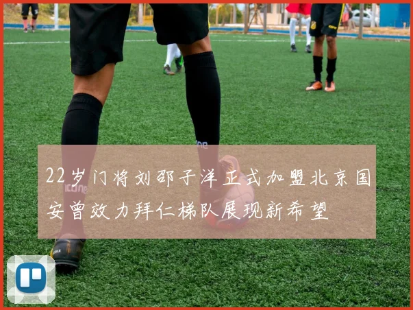 22岁门将刘邵子洋正式加盟北京国安曾效力拜仁梯队展现新希望