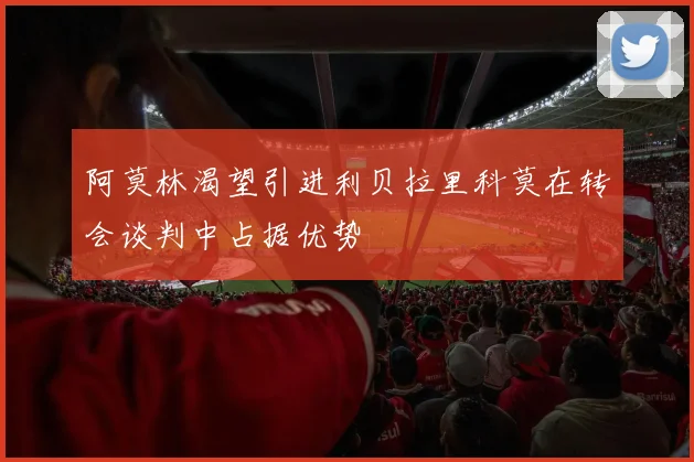 阿莫林渴望引进利贝拉里科莫在转会谈判中占据优势
