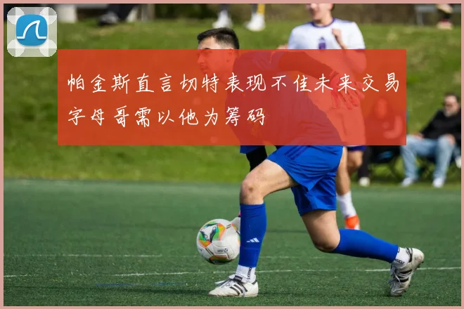 帕金斯直言切特表现不佳未来交易字母哥需以他为筹码