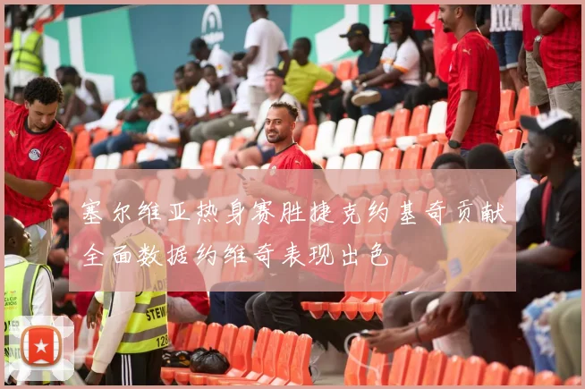 塞尔维亚热身赛胜捷克约基奇贡献全面数据约维奇表现出色