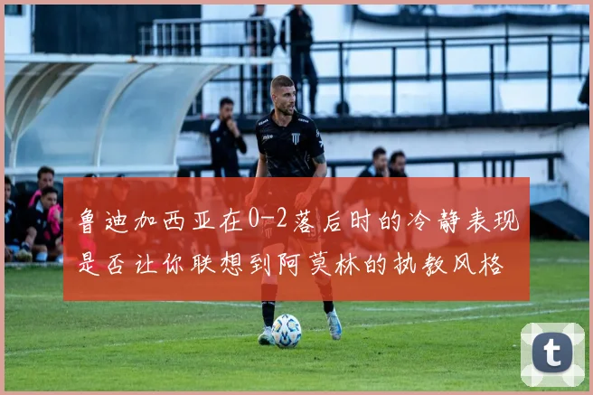 鲁迪加西亚在0-2落后时的冷静表现是否让你联想到阿莫林的执教风格