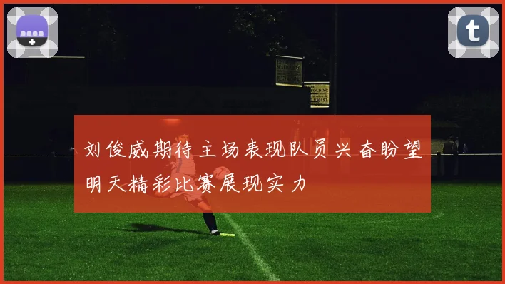 刘俊威期待主场表现队员兴奋盼望明天精彩比赛展现实力