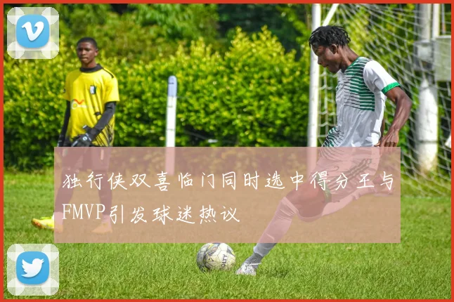 独行侠双喜临门同时选中得分王与FMVP引发球迷热议