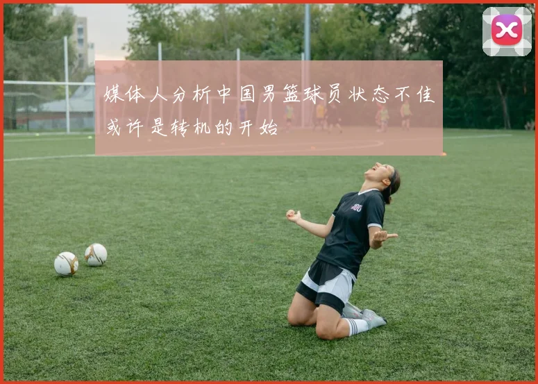 媒体人分析中国男篮球员状态不佳或许是转机的开始