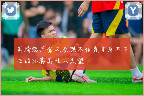 周琦怒斥索汉表现不佳直言看不下去的比赛真让人失望